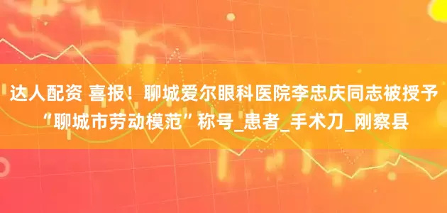 达人配资 喜报！聊城爱尔眼科医院李忠庆同志被授予“聊城市劳动模范”称号_患者_手术刀_刚察县
