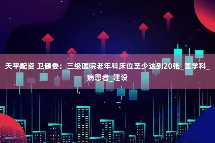 天平配资 卫健委：三级医院老年科床位至少达到20张_医学科_病患者_建设