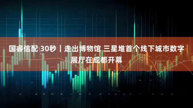 国睿信配 30秒｜走出博物馆 三星堆首个线下城市数字展厅在成都开幕