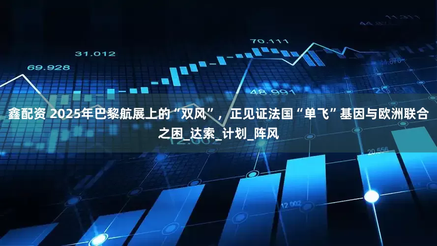 鑫配资 2025年巴黎航展上的“双风”，正见证法国“单飞”基因与欧洲联合之困_达索_计划_阵风