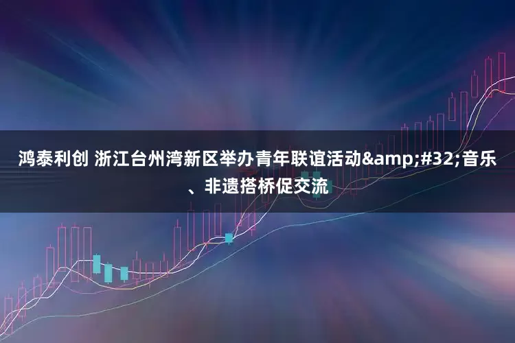 鸿泰利创 浙江台州湾新区举办青年联谊活动&#32;音乐、非遗搭桥促交流