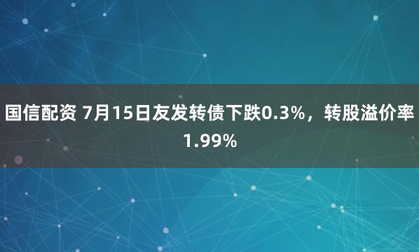 国信配资 7月15日友发转债下跌0.3%，转股溢价率1.99%