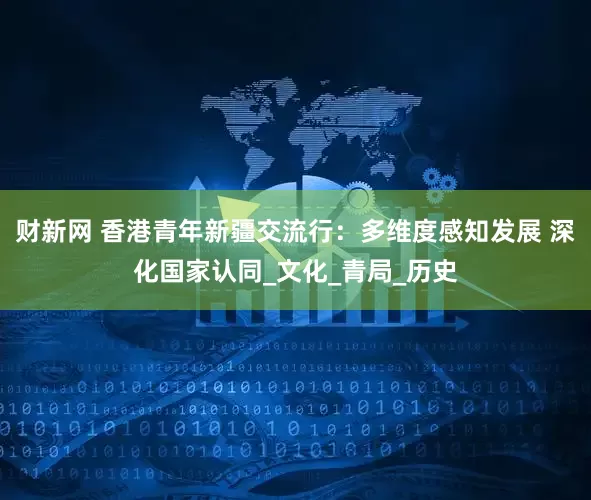 财新网 香港青年新疆交流行：多维度感知发展 深化国家认同_文化_青局_历史
