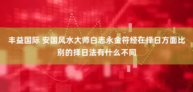丰益国际 安国风水大师白志永金符经在择日方面比别的择日法有什么不同