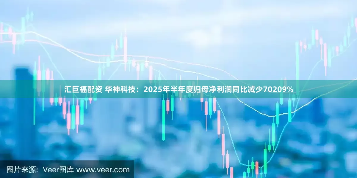 汇巨福配资 华神科技：2025年半年度归母净利润同比减少70209%