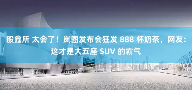 股鑫所 太会了！岚图发布会狂发 888 杯奶茶，网友：这才是大五座 SUV 的霸气