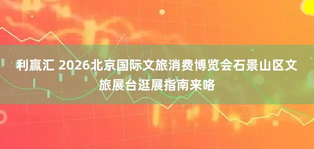 利赢汇 2026北京国际文旅消费博览会石景山区文旅展台逛展指南来咯