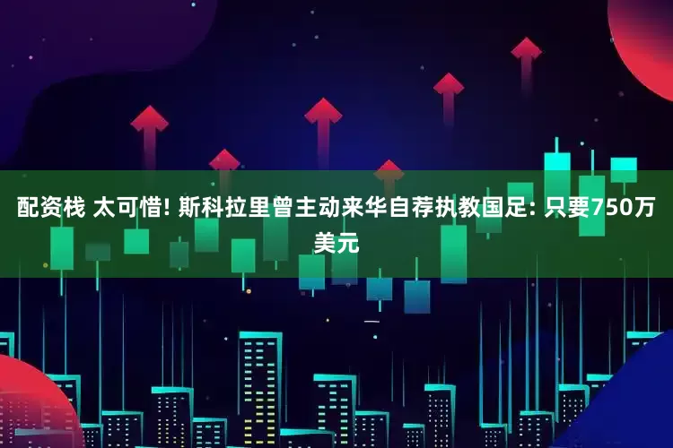 配资栈 太可惜! 斯科拉里曾主动来华自荐执教国足: 只要750万美元